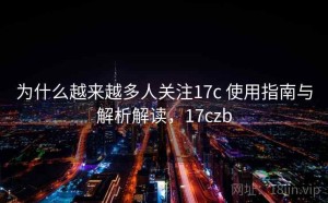 为什么越来越多人关注17c 使用指南与解析解读，17czb