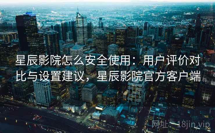 星辰影院怎么安全使用：用户评价对比与设置建议，星辰影院官方客户端