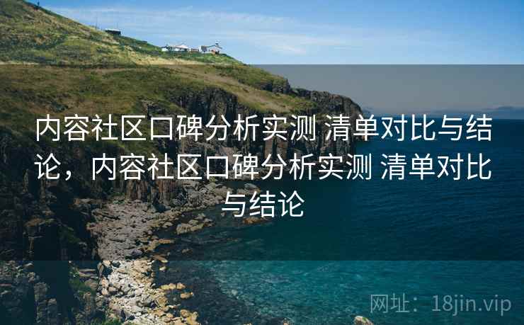 内容社区口碑分析实测 清单对比与结论，内容社区口碑分析实测 清单对比与结论