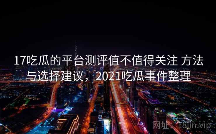 17吃瓜的平台测评值不值得关注 方法与选择建议，2021吃瓜事件整理