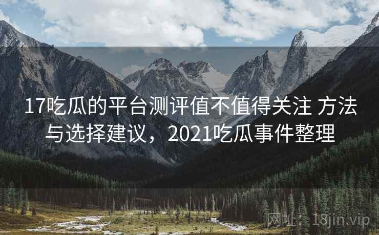 17吃瓜的平台测评值不值得关注 方法与选择建议，2021吃瓜事件整理