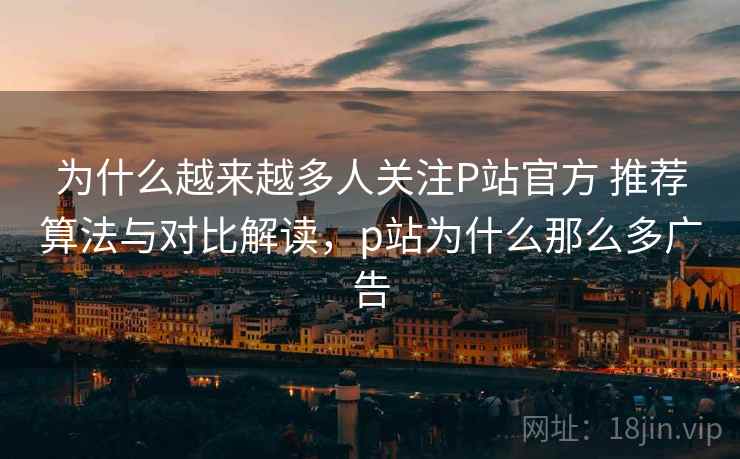 为什么越来越多人关注P站官方 推荐算法与对比解读，p站为什么那么多广告