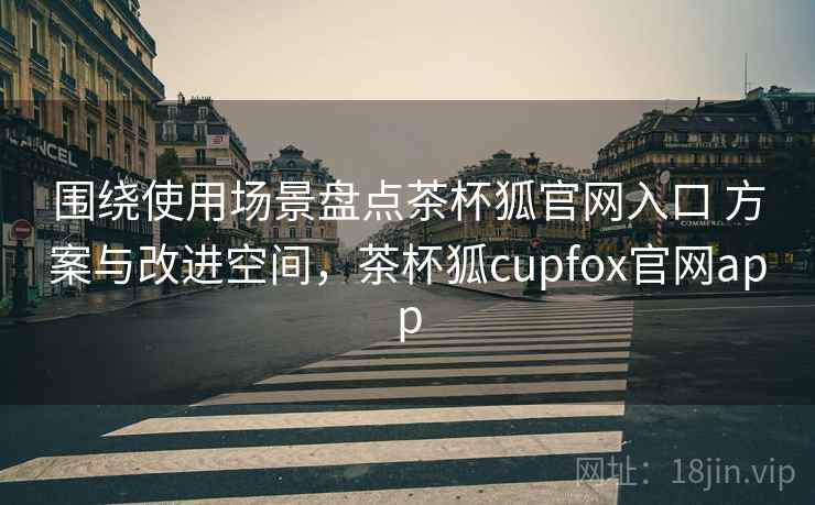 围绕使用场景盘点茶杯狐官网入口 方案与改进空间，茶杯狐cupfox官网app