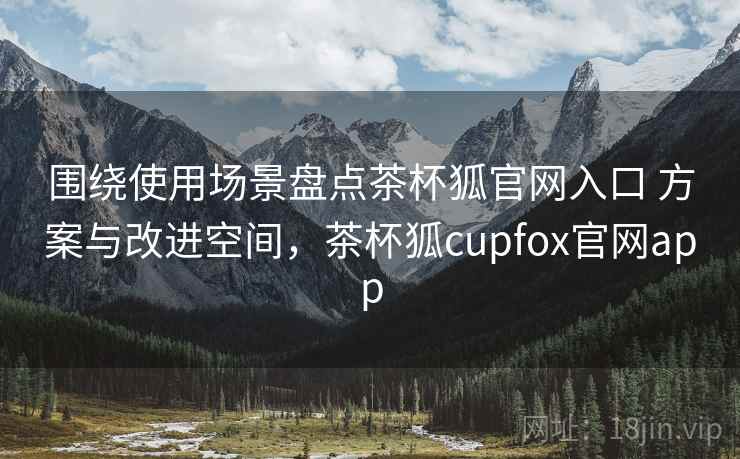 围绕使用场景盘点茶杯狐官网入口 方案与改进空间，茶杯狐cupfox官网app