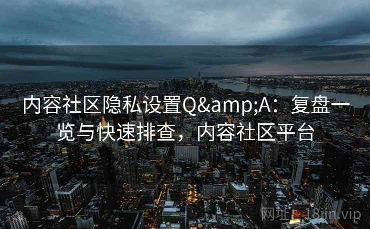 内容社区隐私设置Q&A：复盘一览与快速排查，内容社区平台