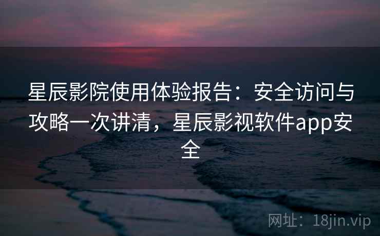 星辰影院使用体验报告：安全访问与攻略一次讲清，星辰影视软件app安全