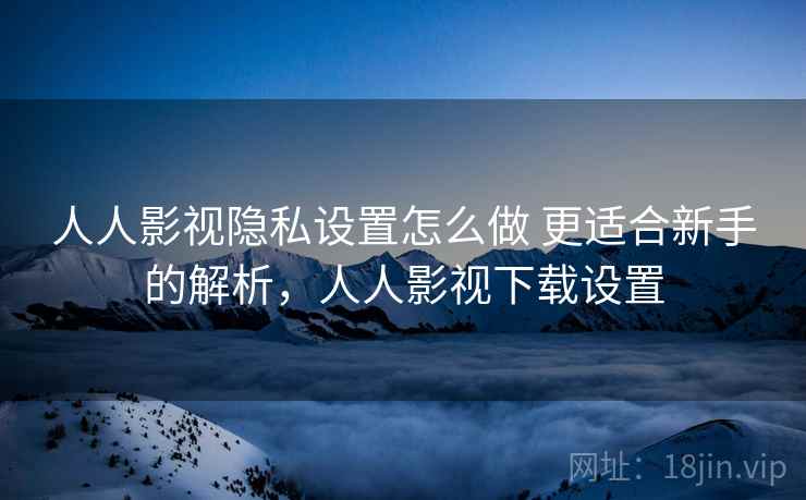 人人影视隐私设置怎么做 更适合新手的解析，人人影视下载设置