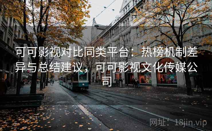 可可影视对比同类平台：热榜机制差异与总结建议，可可影视文化传媒公司