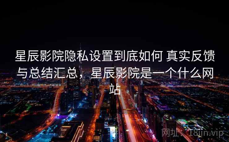星辰影院隐私设置到底如何 真实反馈与总结汇总，星辰影院是一个什么网站