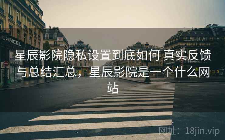 星辰影院隐私设置到底如何 真实反馈与总结汇总，星辰影院是一个什么网站