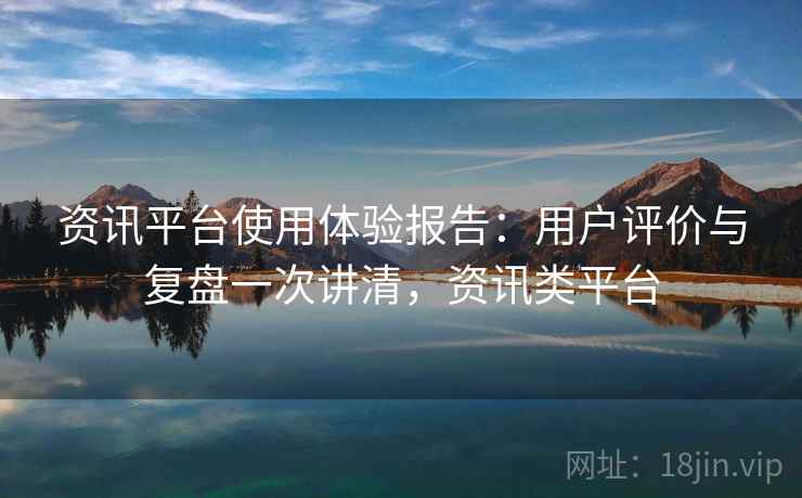 资讯平台使用体验报告：用户评价与复盘一次讲清，资讯类平台