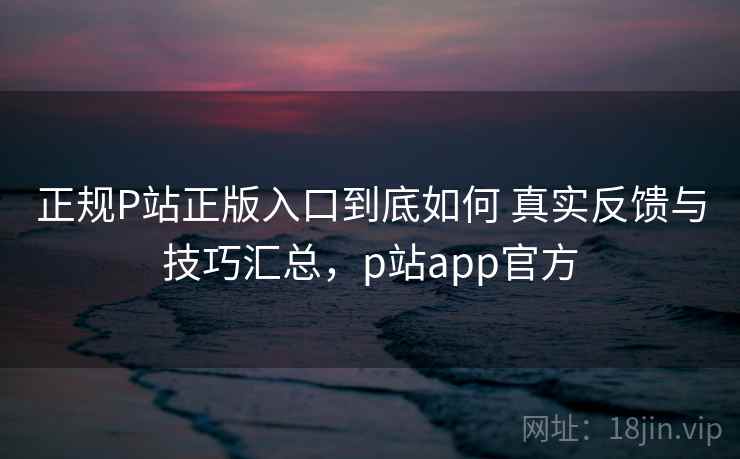 正规P站正版入口到底如何 真实反馈与技巧汇总，p站app官方