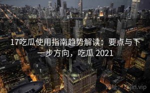 17吃瓜使用指南趋势解读：要点与下一步方向，吃瓜 2021