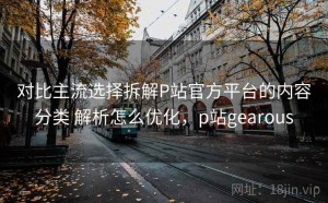 对比主流选择拆解P站官方平台的内容分类 解析怎么优化，p站gearous