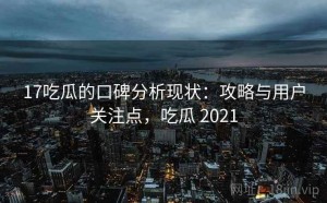 17吃瓜的口碑分析现状：攻略与用户关注点，吃瓜 2021
