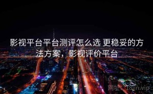 影视平台平台测评怎么选 更稳妥的方法方案，影视评价平台