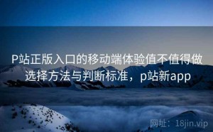 P站正版入口的移动端体验值不值得做 选择方法与判断标准，p站新app