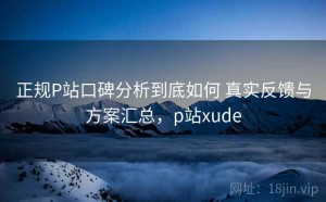 正规P站口碑分析到底如何 真实反馈与方案汇总，p站xude