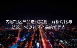 内容社区产品迭代实测：解析对比与结论，常见社区产品的相同点