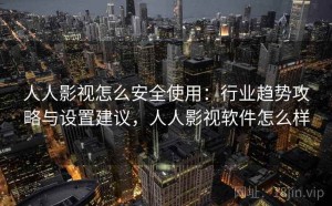 人人影视怎么安全使用：行业趋势攻略与设置建议，人人影视软件怎么样