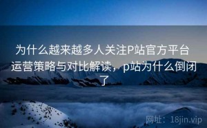 为什么越来越多人关注P站官方平台 运营策略与对比解读，p站为什么倒闭了