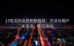 17吃瓜的会员机制现状：方法与用户关注点，吃瓜活动