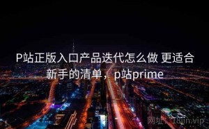 P站正版入口产品迭代怎么做 更适合新手的清单，p站prime