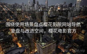 围绕使用场景盘点樱花影院网站导航 复盘与改进空间，樱花电影官方