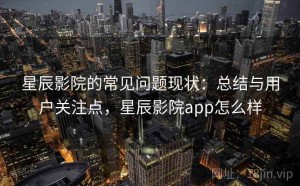 星辰影院的常见问题现状：总结与用户关注点，星辰影院app怎么样