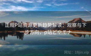 正规P站资源更新趋势解读：观察与下一步方向，p站どやモナ
