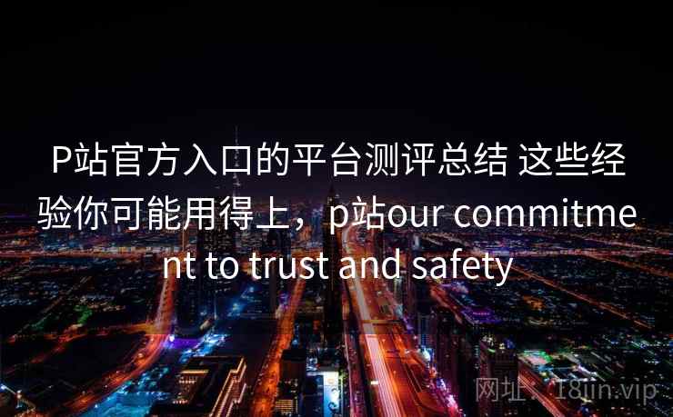 P站官方入口的平台测评总结 这些经验你可能用得上，p站our commitment to trust and safety