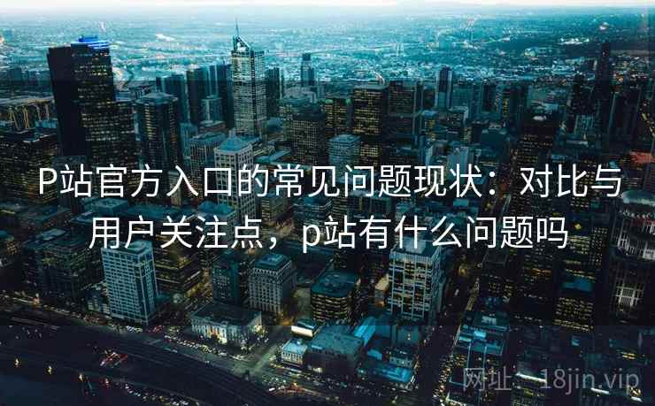 P站官方入口的常见问题现状：对比与用户关注点，p站有什么问题吗
