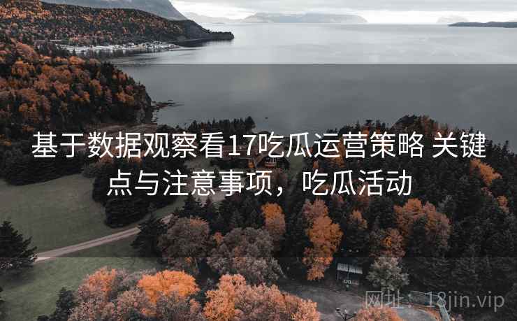 基于数据观察看17吃瓜运营策略 关键点与注意事项，吃瓜活动