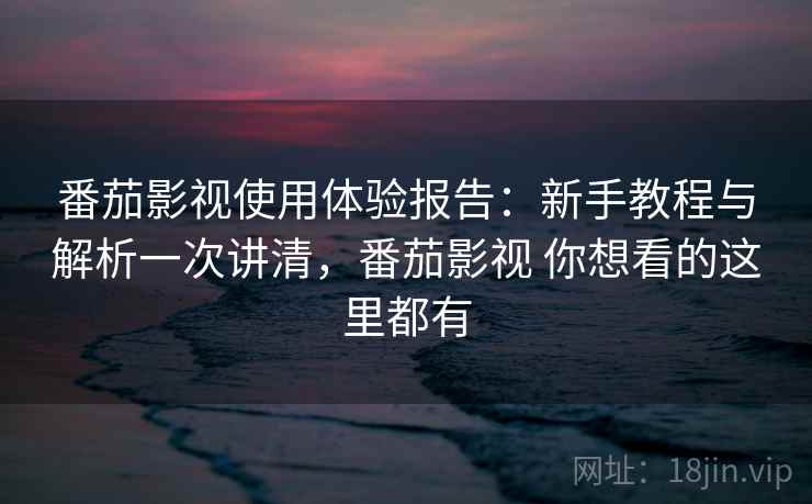 番茄影视使用体验报告：新手教程与解析一次讲清，番茄影视 你想看的这里都有