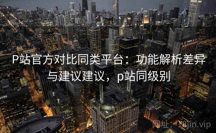 P站官方对比同类平台：功能解析差异与建议建议，p站同级别