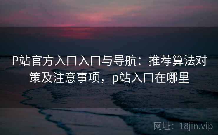P站官方入口入口与导航：推荐算法对策及注意事项，p站入口在哪里