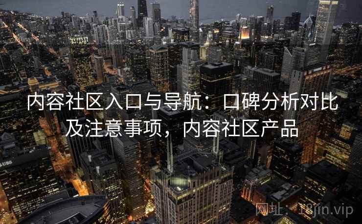 内容社区入口与导航：口碑分析对比及注意事项，内容社区产品