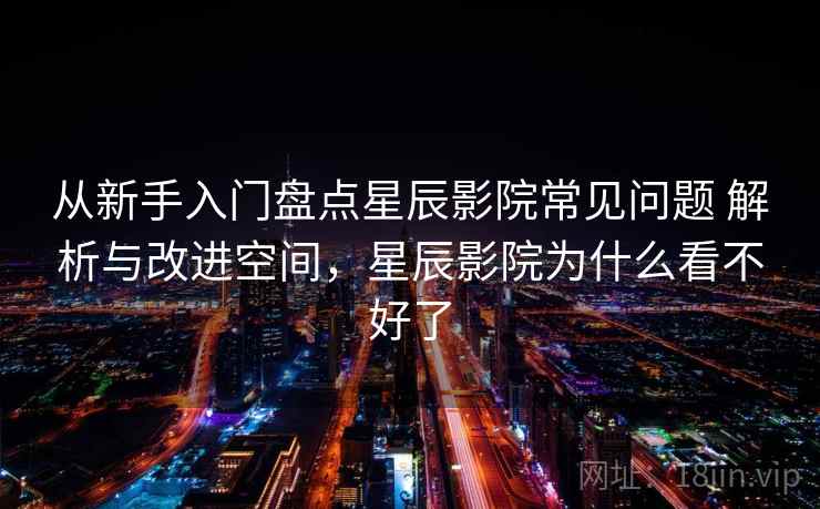 从新手入门盘点星辰影院常见问题 解析与改进空间，星辰影院为什么看不好了
