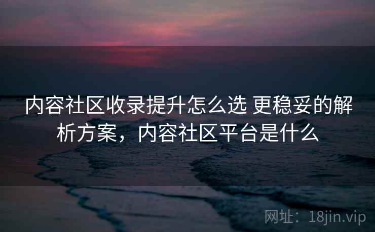 内容社区收录提升怎么选 更稳妥的解析方案，内容社区平台是什么