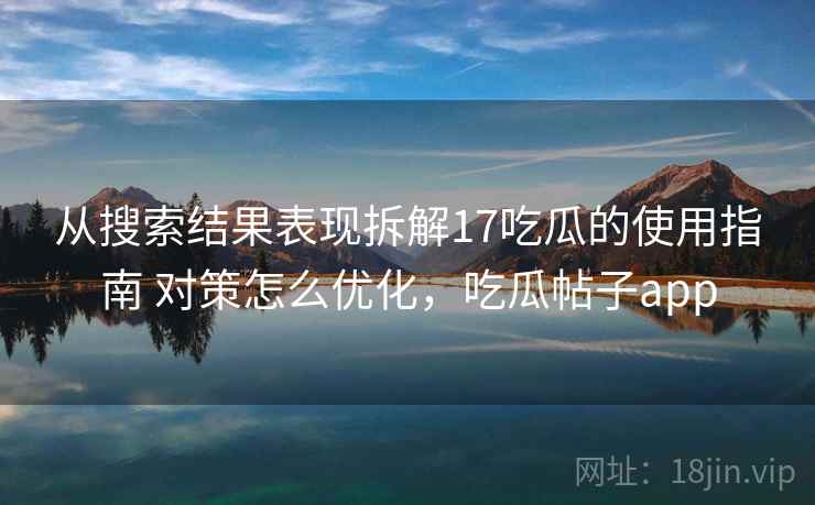 从搜索结果表现拆解17吃瓜的使用指南 对策怎么优化，吃瓜帖子app