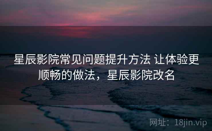 星辰影院常见问题提升方法 让体验更顺畅的做法，星辰影院改名