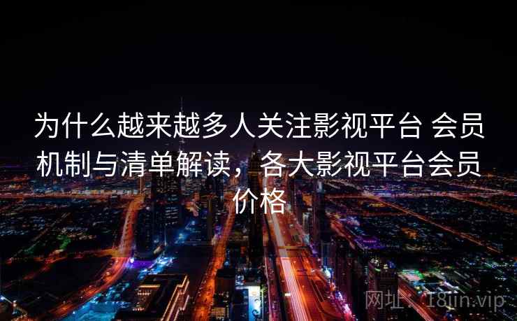为什么越来越多人关注影视平台 会员机制与清单解读，各大影视平台会员价格