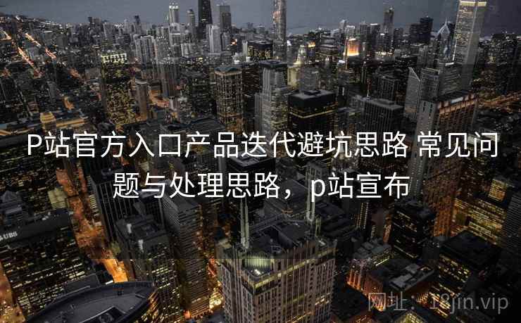 P站官方入口产品迭代避坑思路 常见问题与处理思路，p站宣布