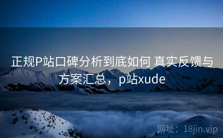 正规P站口碑分析到底如何 真实反馈与方案汇总，p站xude