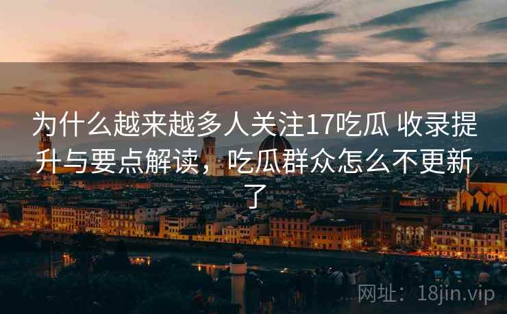 为什么越来越多人关注17吃瓜 收录提升与要点解读，吃瓜群众怎么不更新了