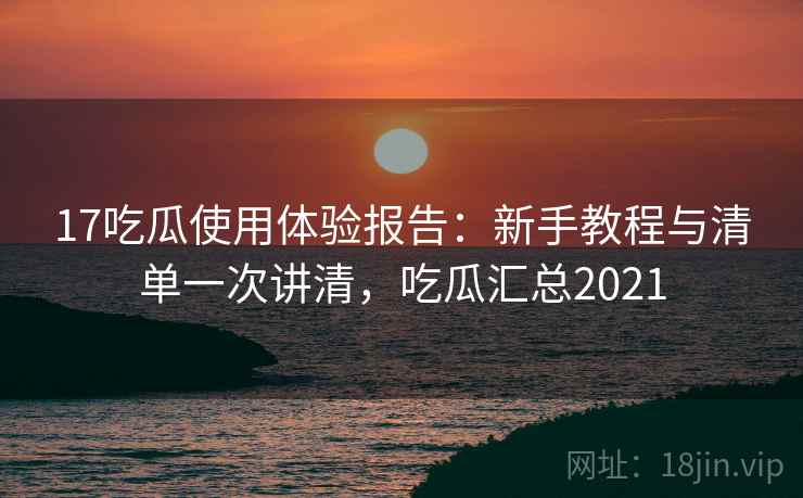 17吃瓜使用体验报告：新手教程与清单一次讲清，吃瓜汇总2021