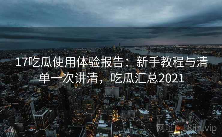 17吃瓜使用体验报告：新手教程与清单一次讲清，吃瓜汇总2021