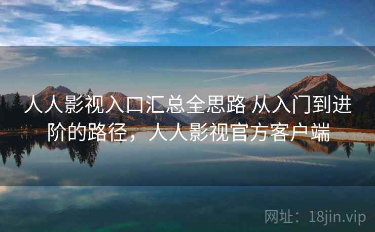 人人影视入口汇总全思路 从入门到进阶的路径，人人影视官方客户端