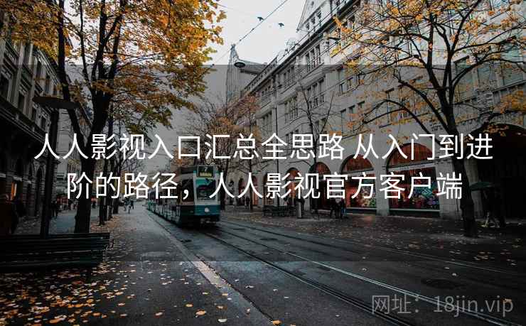 人人影视入口汇总全思路 从入门到进阶的路径，人人影视官方客户端