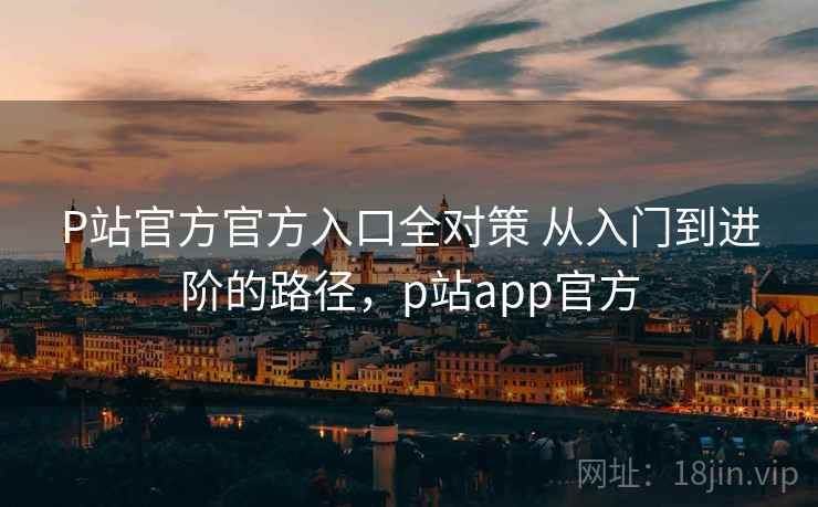 P站官方官方入口全对策 从入门到进阶的路径，p站app官方